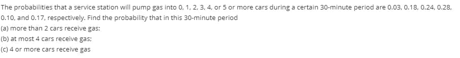 The probabilities that a service station will pump gas into 0, 1, 2, 3, 4, or 5 or more cars during a certain 30-minute period are 0.03, 0.18, 0.24, 0.28,
0.10, and 0.17, respectively. Find the probability that in this 30-minute period
(a) more than 2 cars receive gas;
(b) at most 4 cars receive gas;
(C) 4 or more cars receive gas
