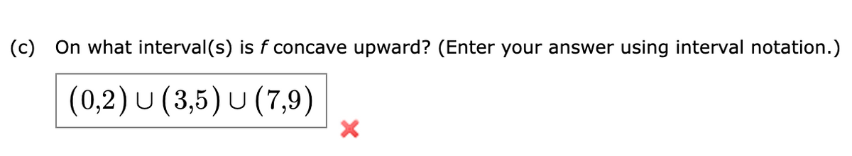 (c) On what interval(s) is f concave upward? (Enter your answer using interval notation.)
(0,2) U (3,5) U (7,9)
X