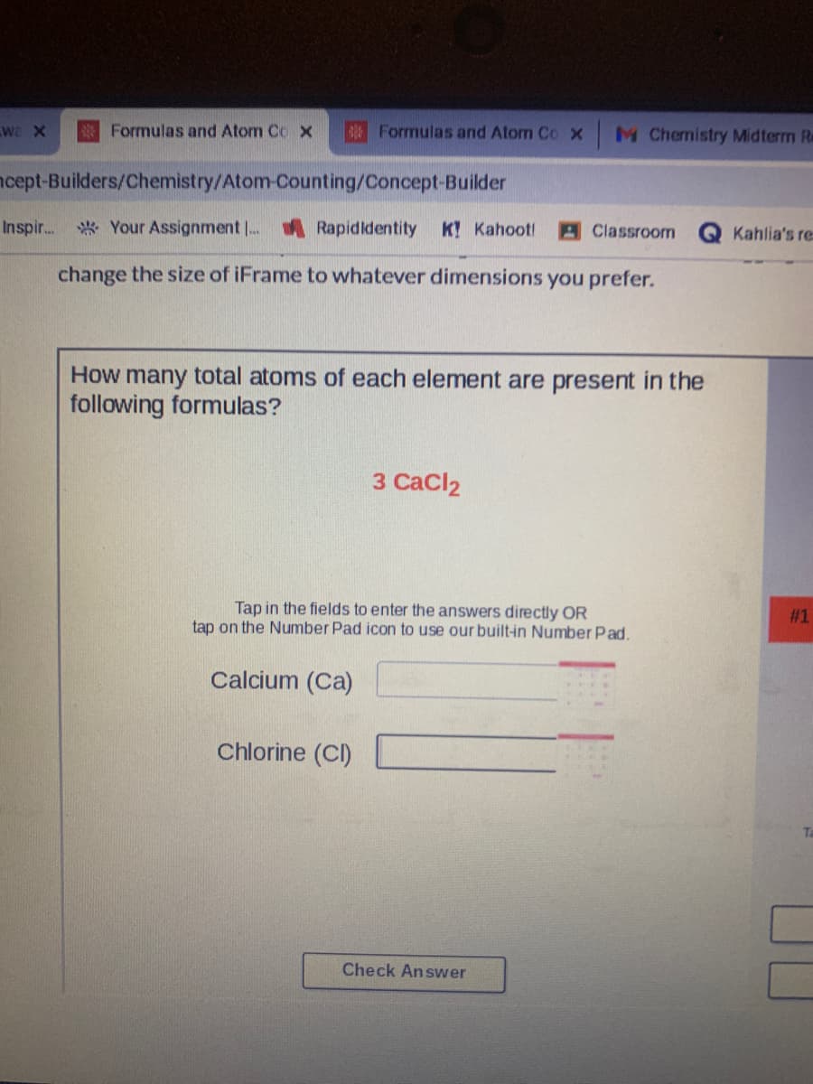 We X
Formulas and Atom Co x
B Formulas and Atom Co X
M Chemistry Midterm R
ncept-Builders/Chemistry/Atom-Counting/Concept-Builder
Inspir..
* Your Assignment . A Rapididentity
K Kahoot!
Classroom
Kahlia's re
change the size of iFrame to whatever dimensions you prefer.
How many total atoms of each element are present in the
following formulas?
3 CaCl2
Tap in the fields to enter the answers directly OR
tap on the Number Pad icon to use our built-in Number Pad.
#1
Calcium (Ca)
Chlorine (C)
Check Answer
