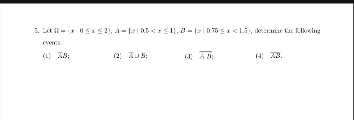 5. Let = {x|0 ≤ x ≤ 2}, A = {x | 0.5 < x≤ 1}, B = {x | 0.75 ≤ x < 1.5}, determine the following
events:
(1) AB;
(2) AUB;
(3) A B;
(4) AB.