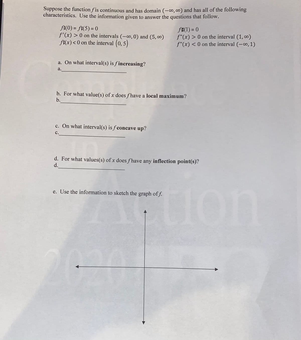 Suppose the function f is continuous and has domain (-∞,00) and has all of the following
characteristics. Use the information given to answer the questions that follow.
f(0) = ft(5) = 0
f'(x) > 0 on the intervals (-o, 0) and (5, ∞)
ft(x) < 0 on the interval (0, 5)
f#(1) = 0
f"(x) > 0 on the interval (1, co)
f"(x) < 0 on the interval (-o, 1)
a. On what interval(s) is f increasing?
а.
b. For what value(s) of x does f have a local maximum?
b.
c. On what interval(s) is ƒ concave up?
с.
d. For what values(s) of x does f have any inflection point(s)?
d.
e. Use the information to sketch the graph of f.
