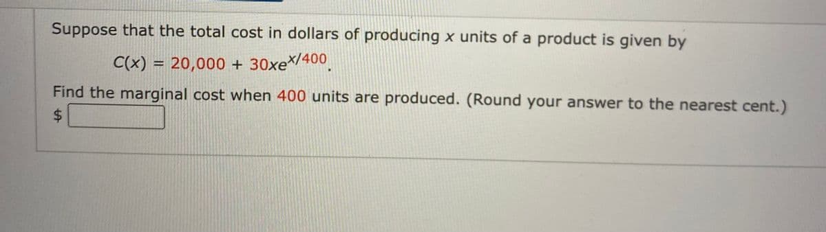 Suppose that the total cost in dollars of producing x units of a product is given by
C(x) = 20,000 + 30xe/400.
%3D
Find the marginal cost when 400 units are produced. (Round your answer to the nearest cent.)
%24
