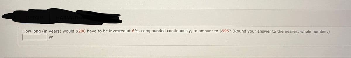 DETAILS
HARMATHA
How long (in years) would $200 have to be invested at 6%, compounded continuously, to amount to $995? (Round your answer to the nearest whole number.)
yr
