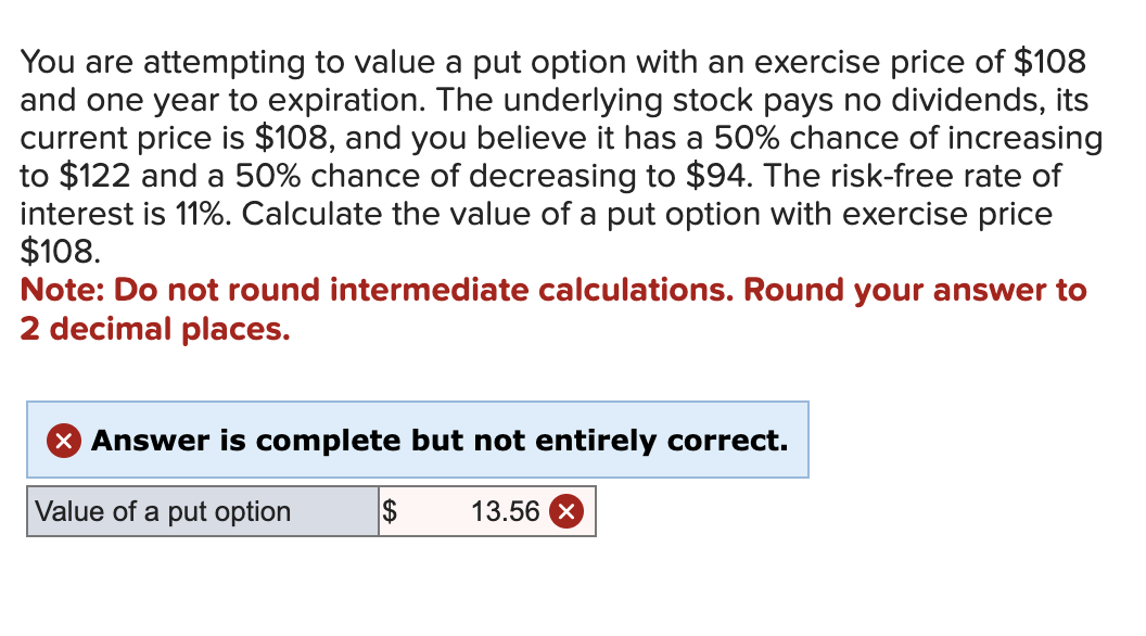 You are attempting to value a put option with an exercise price of $108
and one year to expiration. The underlying stock pays no dividends, its
current price is $108, and you believe it has a 50% chance of increasing
to $122 and a 50% chance of decreasing to $94. The risk-free rate of
interest is 11%. Calculate the value of a put option with exercise price
$108.
Note: Do not round intermediate calculations. Round your answer to
2 decimal places.
× Answer is complete but not entirely correct.
Value of a put option
$
13.56 ×