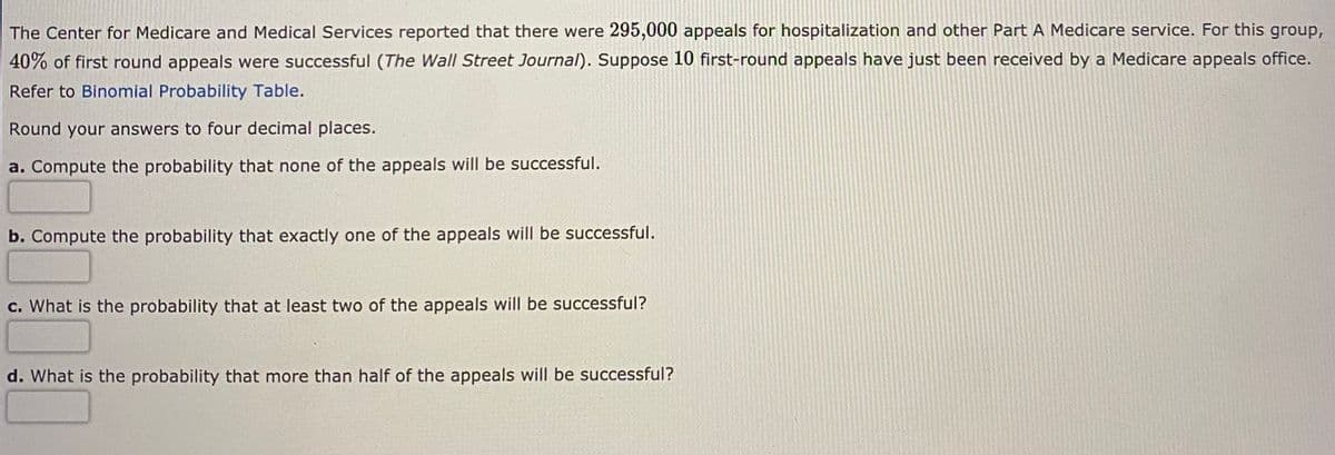 The Center for Medicare and Medical Services reported that there were 295,000 appeals for hospitalization and other Part A Medicare service. For this group,
40% of first round appeals were successful (The Wall Street Journal). Suppose 10 first-round appeals have just been received by a Medicare appeals office.
Refer to Binomial Probability Table.
Round your answers to four decimal places.
a. Compute the probability that none of the appeals will be successful.
b. Compute the probability that exactly one of the appeals will be successful.
c. What is the probability that at least two of the appeals will be successful?
d. What is the probability that more than half of the appeals will be successful?
