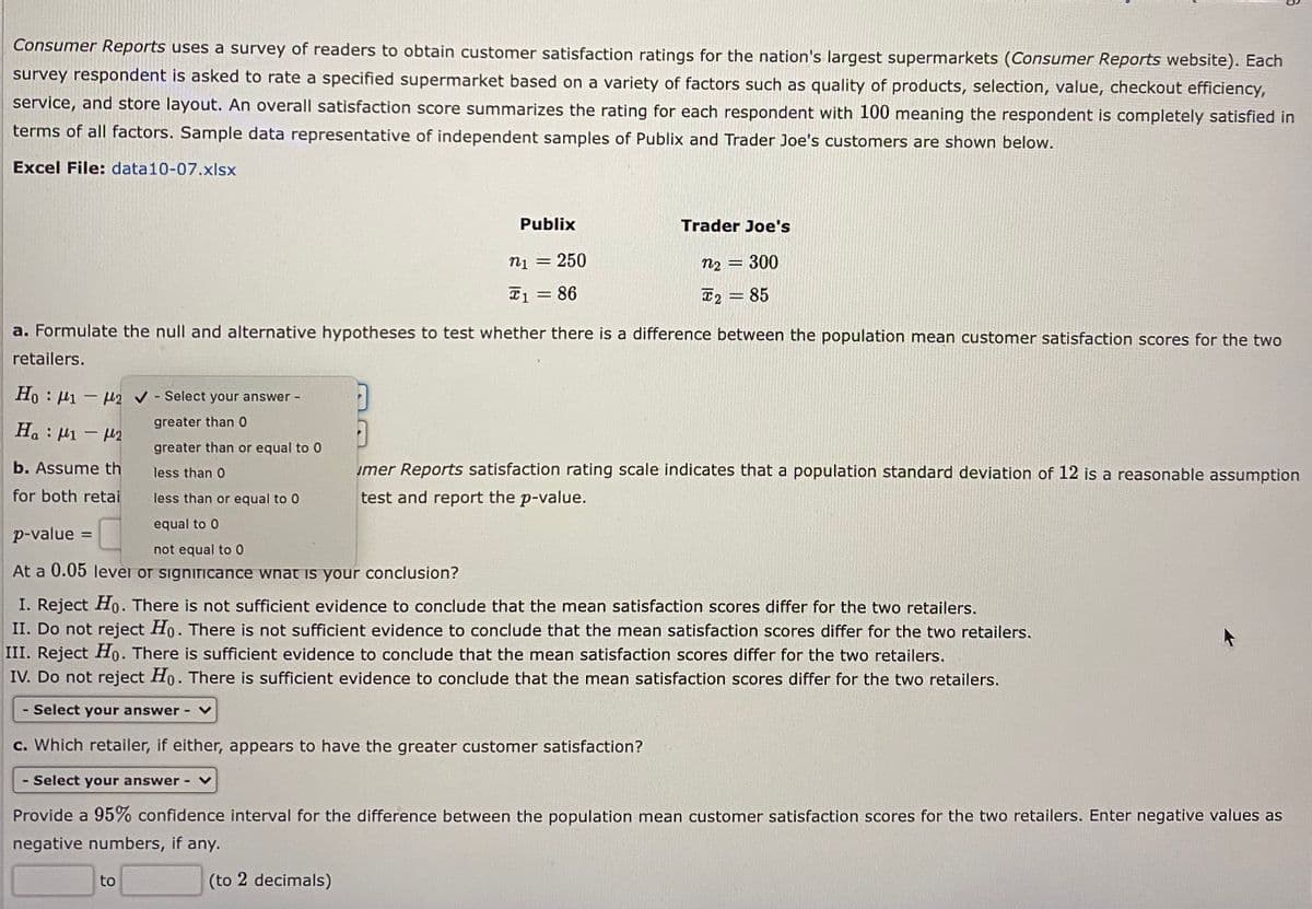 Consumer Reports uses a survey of readers to obtain customer satisfaction ratings for the nation's largest supermarkets (Consumer Reports website). Each
survey respondent is asked to rate a specified supermarket based on a variety of factors such as quality of products, selection, value, checkout efficiency,
service, and store layout. An overall satisfaction score summarizes the rating for each respondent with 100 meaning the respondent is completely satisfied in
terms of all factors. Sample data representative of independent samples of Publix and Trader Joe's customers are shown below.
Excel File: data10-07.xlsx
Publix
Trader Joe's
ni =
250
n2 = 300
T1 = 86
T2 = 85
a. Formulate the null and alternative hypotheses to test whether there is a difference between the population mean customer satisfaction scores for the two
retailers.
Ho : 1 - u2 v - Select your answer -
greater than 0
H. : H1 - M2
|
greater than or equal to 0
b. Assume th
umer Reports satisfaction rating scale indicates that a population standard deviation of 12 is a reasonable assumption
less than 0
for both retai
less than or equal to 0
test and report the p-value.
equal to 0
p-value =
not equal to 0
At a 0.05 levei or significance wnat is your conclusion?
I. Reject Ho. There is not sufficient evidence to conclude that the mean satisfaction scores differ for the two retailers.
II. Do not reject Ho. There is not sufficient evidence to conclude that the mean satisfaction scores differ for the two retailers.
III. Reject Ho. There is sufficient evidence to conclude that the mean satisfaction scores differ for the two retailers.
IV. Do not reject Ho. There is sufficient evidence to conclude that the mean satisfaction scores differ for the two retailers.
- Select your answer-
c. Which retailer, if either, appears to have the greater customer satisfaction?
- Select your answer -
Provide a 95% confidence interval for the difference between the population mean customer satisfaction scores for the two retailers. Enter negative values as
negative numbers, if any.
to
(to 2 decimals)
