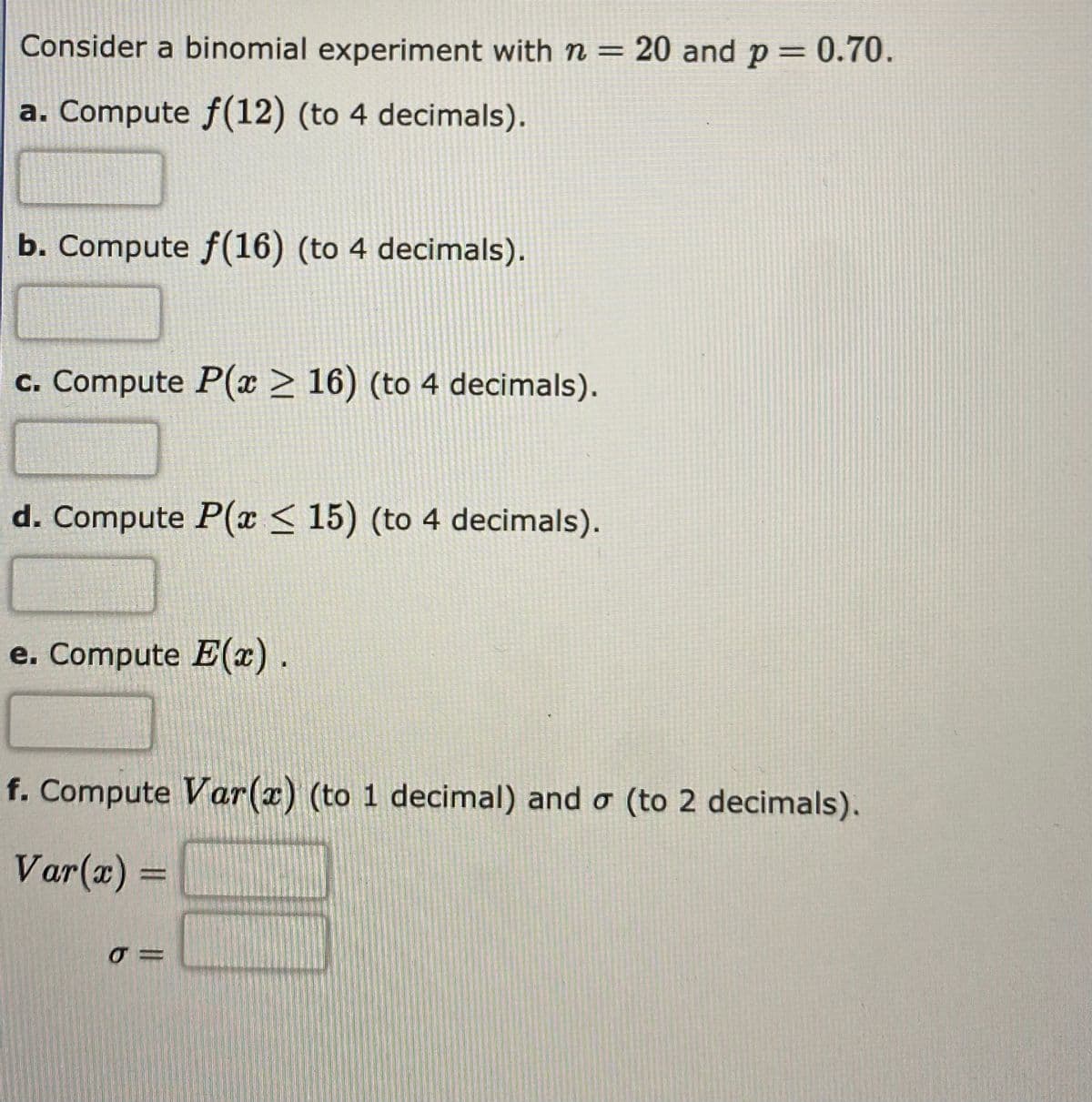 Consider a binomial experiment with n = 20 and p = 0.70.
%3D
%3D
a. Compute f(12) (to 4 decimals).
b. Compute f(16) (to 4 decimals).
c. Compute P(x > 16) (to 4 decimals).
d. Compute P(x < 15) (to 4 decimals).
e. Compute E(x).
f. Compute Var(x) (to 1 decimal) and o (to 2 decimals).
Var(x) =
%3D
