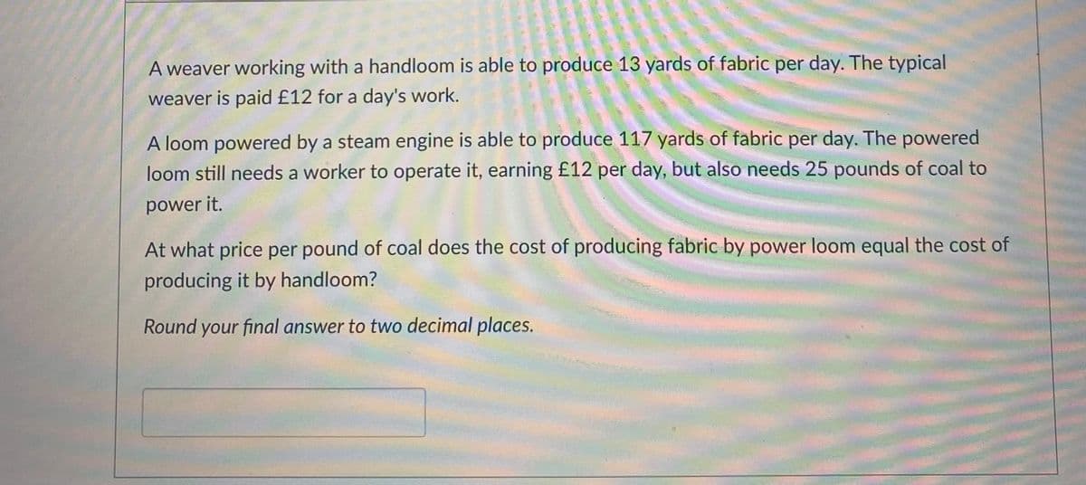 ### Production Cost Comparison of Handloom and Power Loom

A weaver working with a handloom is able to produce 13 yards of fabric per day. The typical weaver is paid £12 for a day's work.

A loom powered by a steam engine is able to produce 117 yards of fabric per day. The powered loom still needs a worker to operate it, earning £12 per day, but also needs 25 pounds of coal to power it.

#### Problem Statement:
At what price per pound of coal does the cost of producing fabric by power loom equal the cost of producing it by handloom?

**Round your final answer to two decimal places.**