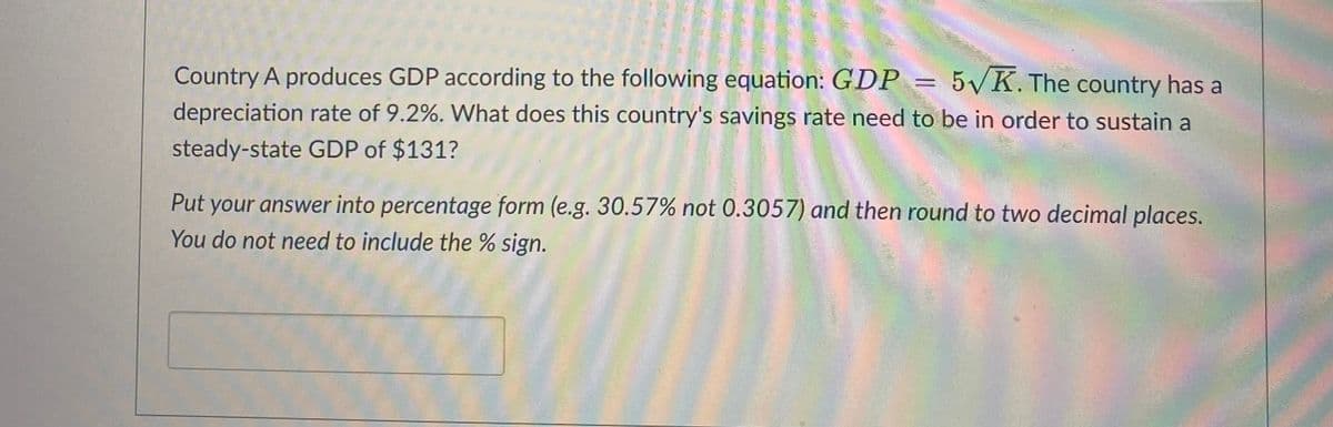 **Economic Problem: Savings Rate Calculation**

Country A produces GDP according to the following equation: \( GDP = 5\sqrt{K} \). The country has a depreciation rate of 9.2%. What does this country's savings rate need to be in order to sustain a steady-state GDP of $131?

**Task:**

Put your answer into percentage form (e.g., 30.57% not 0.3057) and then round to two decimal places. You do not need to include the % sign.

**Answer Box:**

[Text input box for the answer]

*Note: Ensure your understanding of the concepts of steady-state GDP, savings rate, and depreciation to solve this problem efficiently.*