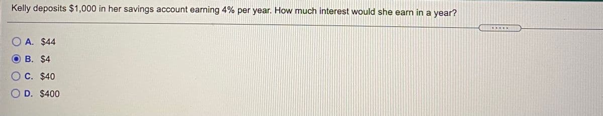 Kelly deposits $1,000 in her savings account earning 4% per year. How much interest would she earn in a year?
O A. $44
B. $4
O C. $40
O D. $400
