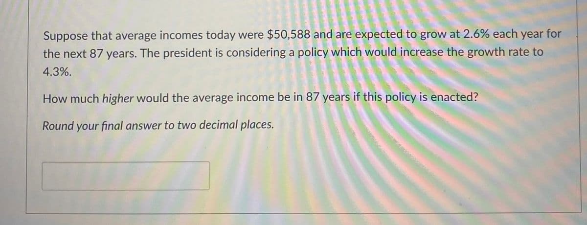 **Economic Growth and Income Projection Analysis**

*Scenario:*

Suppose that average incomes today were $50,588 and are expected to grow at 2.6% each year for the next 87 years. The president is considering a policy which would increase the growth rate to 4.3%.

**Question:**
How much higher would the average income be in 87 years if this policy is enacted?

*Instructions:*
Round your final answer to two decimal places.

**Graph/Diagram Explanation:**
This problem does not include any graphs or diagrams, but it involves understanding the impact of different annual growth rates on future income projections over a specified time period. Using exponential growth formulas, students can compare the outcomes of two different growth scenarios to determine the prospective benefit of the policy change.