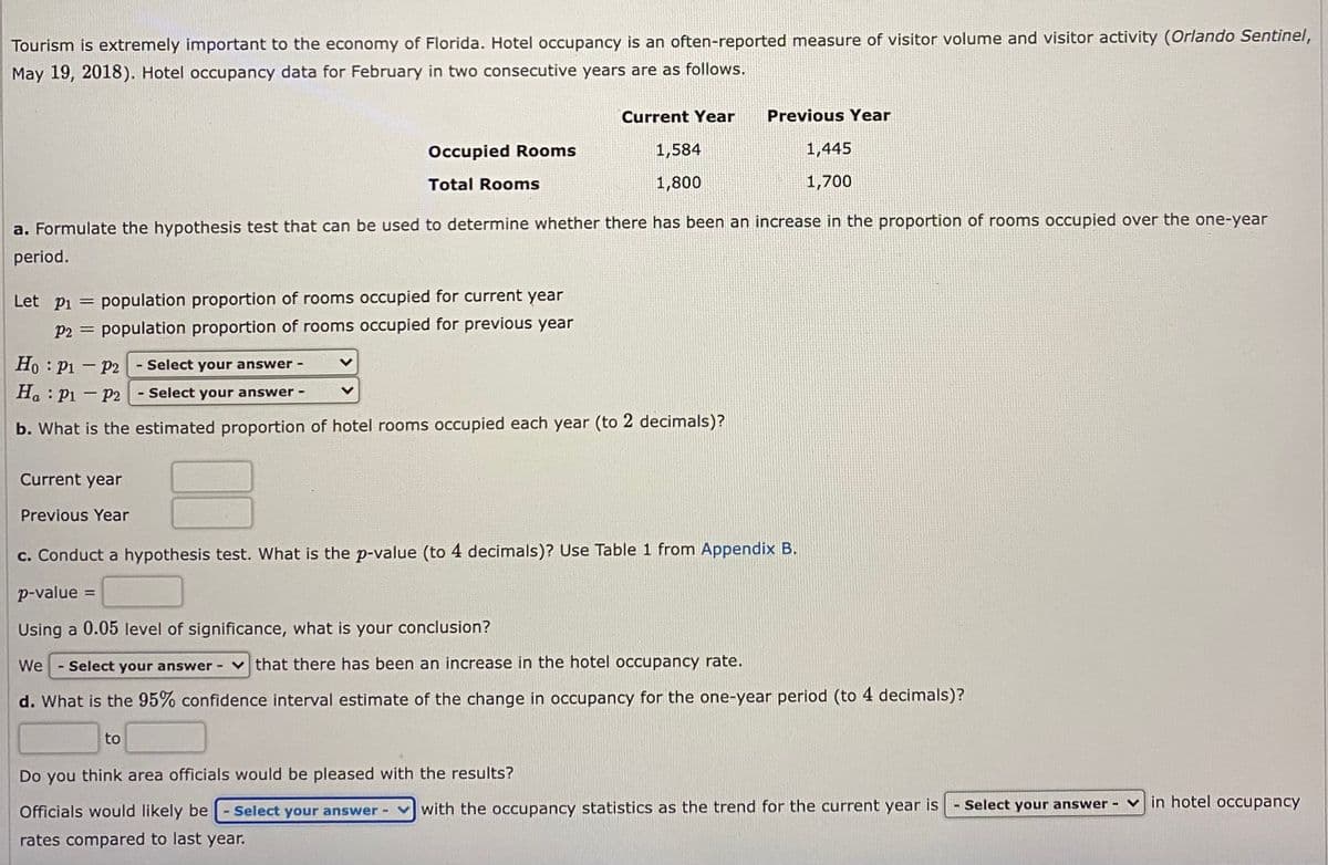Tourism is extremely important to the economy of Florida. Hotel occupancy is an often-reported measure of visitor volume and visitor activity (Orlando Sentinel,
May 19, 2018). Hotel occupancy data for February in two consecutive years are as follows.
Current Year
Previous Year
Occupied Rooms
1,584
1,445
Total Rooms
1,800
1,700
a. Formulate the hypothesis test that can be used to determine whether there has been an increase in the proportion of rooms occupied over the one-year
period.
Let pi
population proportion of rooms occupied for current year
P2 = population proportion of rooms occupied for previous year
Ho : P1 - P2 - Select your answer -
Ha : P1 – P2 - Select your answer -
b. What is the estimated proportion of hotel rooms occupied each year (to 2 decimals)?
Current year
Previous Year
c. Conduct a hypothesis test. What is the p-value (to 4 decimals)? Use Table 1 from Appendix B.
p-value =
Using a 0.05 level of significance, what is your conclusion?
We -Select your answer -
that there has been an increase in the hotel occupancy rate.
d. What is the 95% confidence interval estimate of the change in occupancy for the one-year period (to 4 decimals)?
to
Do you think area officials would be pleased with the results?
Officials would likely be
- Select your answer-
with the occupancy statistics as the trend for the current year is
Select your answer - ♥ in hotel occupancy
rates compared to last year.
