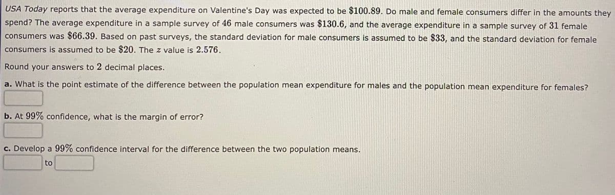 USA Today reports that the average expenditure on Valentine's Day was expected to be $100.89. Do male and female consumers differ in the amounts they
spend? The average expenditure in a sample survey of 46 male consumers was $130.6, and the average expenditure in a sample survey of 31 female
consumers was $66.39. Based on past surveys, the standard deviation for male consumers is assumed to be $33, and the standard deviation for female
consumers is assumed to be $20. The z value is 2.576.
Round your answers to 2 decimal places.
a. What is the point estimate of the difference between the population mean expenditure for males and the population mean expenditure for females?
b. At 99% confidence, what is the margin of error?
C. Develop a 99% confidence interval for the difference between the two population means.
to
