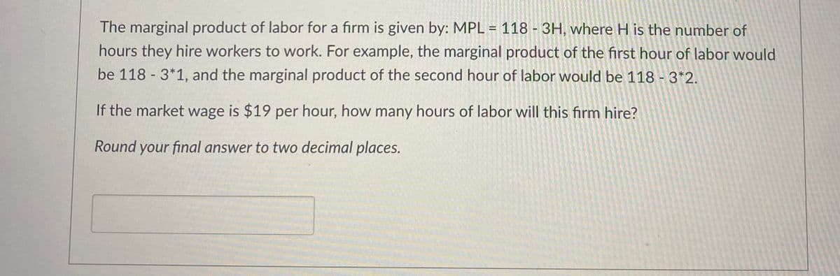 **Marginal Product of Labor Calculation**

The marginal product of labor for a firm is given by the formula:
\[ \text{MPL} = 118 - 3H \]

where \( H \) represents the number of hours they hire workers to work. 

**Example Calculations:**
- The marginal product of the first hour of labor would be:
  \[ \text{MPL} = 118 - 3 \times 1 = 115 \]
  
- The marginal product of the second hour of labor would be:
  \[ \text{MPL} = 118 - 3 \times 2 = 112 \]

**Problem Statement:**

If the market wage is $19 per hour, how many hours of labor will this firm hire?

*Instructions:*
- Round your final answer to two decimal places.

*Response Box:*
_______

**Solution Outline:**

1. Set up the equation where the marginal product of labor (MPL) is equal to the market wage:
\[ 118 - 3H = 19 \]

2. Solve for \( H \):
\[ 118 - 19 = 3H \]
\[ 99 = 3H \]
\[ H = \frac{99}{3} \]
\[ H = 33 \]

Therefore, the firm will hire 33 hours of labor.