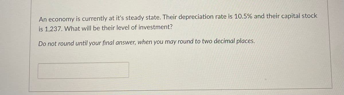 **Question: Steady State Economy Investment Calculation**

An economy is currently at its steady state. Their depreciation rate is 10.5% and their capital stock is 1,237. What will be their level of investment?

**Instructions:** 
Do not round until your final answer, when you may round to two decimal places.

**Answer Box:**
[        ]