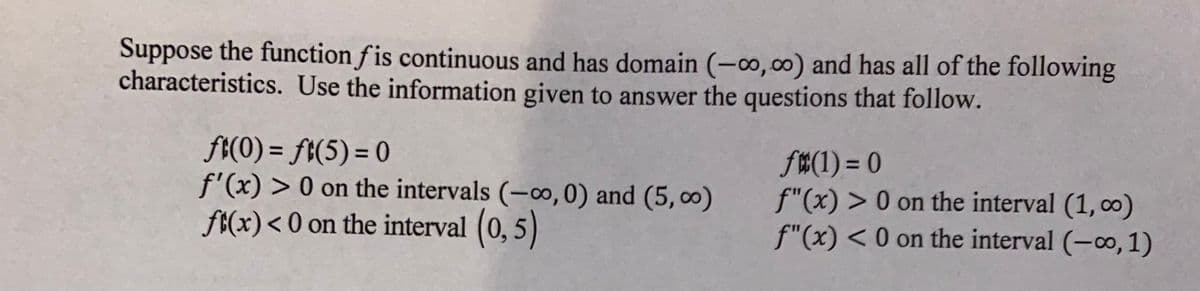 Suppose the function f is continuous and has domain (-0,00) and has all of the following
characteristics. Use the information given to answer the questions that follow.
f{(0) = ft(5) = 0
f'(x) > 0 on the intervals (-o,0) and (5, 0)
ft(x)< 0 on the interval (0,5)
f#(1) = 0
f"(x) > 0 on the interval (1, co)
f"(x) < 0 on the interval (-o, 1)
