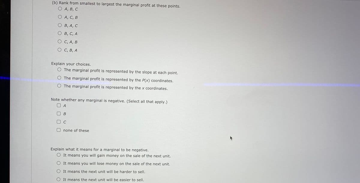 (b) Rank from smallest to largest the marginal profit at these points.
О А, В, С
O A, C, B
О в, А, с
О в, с, А
O C, A, B
О С, В, А
Explain your choices.
O The marginal profit is represented by the slope at each point.
O The marginal profit is represented by the P(x) coordinates.
O The marginal profit is represented by the x coordinates.
Note whether any marginal is negative. (Select all that apply.)
O A
В
C
O none of these
Explain what it means for a marginal to be negative.
O It means you will gain money on the sale of the next unit.
O It means you will lose money on the sale of the next unit.
O It means the next unit will be harder to sell.
O It means the next unit will be easier to sell.
