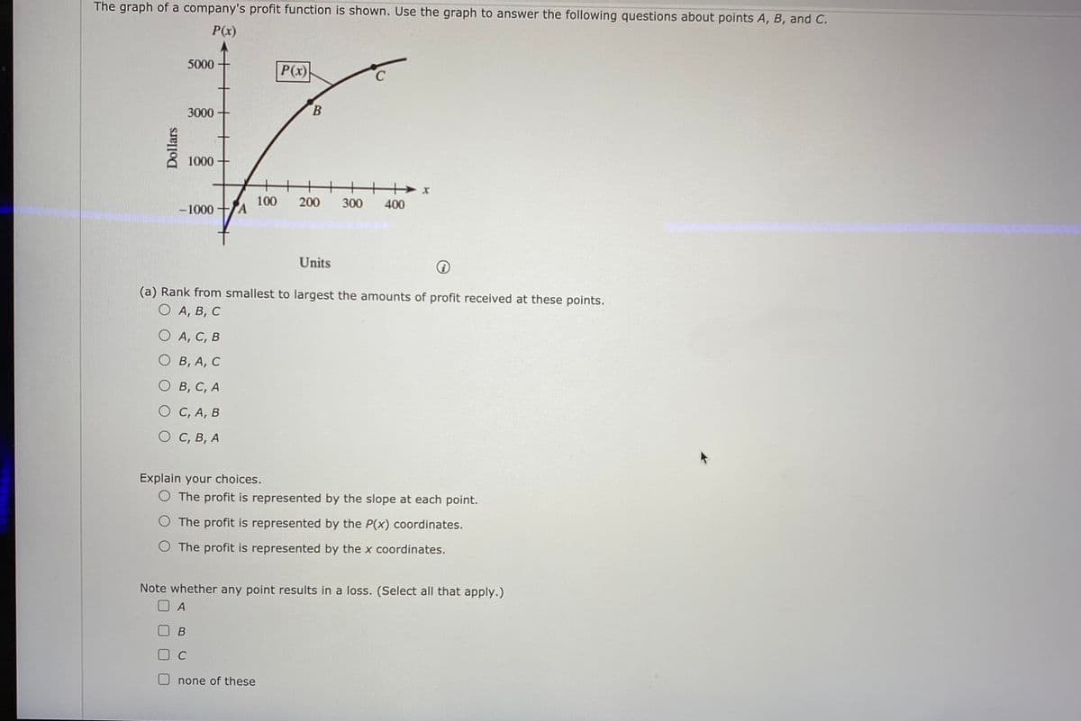 The graph of a company's profit function is shown. Use the graph to answer the following questions about points A, B, and C.
P(x)
5000
P(x)
3000
B.
1000-
-1000 -
100
TA
200
300
400
Units
(a) Rank from smallest to largest the amounts of profit received at these points.
O A, B, C
O A, C, B
О в, А, С
О в, с, А
О С, А, В
О С, в, А
Explain your choices.
O The profit is represented by the slope at each point.
O The profit is represented by the P(x) coordinates.
O The profit is represented by the x coordinates.
Note whether any point results in a loss. (Select all that apply.)
none of these
Dollars
