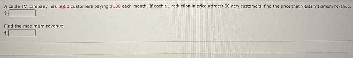 A cable TV company has 5600 customers paying $130 each month. If each $1 reduction in price attracts 50 new customers, find the price that yields maximum revenue.
Find the maximum revenue.
%24
%24
