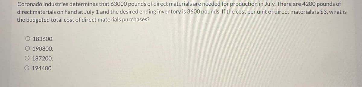 ### Budgeting for Direct Material Costs

**Scenario:**
Coronado Industries determines that 63,000 pounds of direct materials are needed for production in July. There are 4,200 pounds of direct materials on hand at July 1, and the desired ending inventory is 3,600 pounds. If the cost per unit of direct materials is $3, what is the budgeted total cost of direct materials purchases?

**Options:**
1. $183,600
2. $190,800
3. $187,200
4. $194,400

### Solution:

1. **Calculate Total Direct Materials Required for Production:**
   - Direct Materials Required: 63,000 pounds

2. **Add Desired Ending Inventory:**
   - Desired Ending Inventory: 3,600 pounds
   - Total Needed: 63,000 pounds + 3,600 pounds = 66,600 pounds

3. **Subtract Beginning Inventory:**
   - Beginning Inventory: 4,200 pounds
   - Direct Materials to be Purchased: 66,600 pounds - 4,200 pounds = 62,400 pounds

4. **Calculate Total Cost:**
   - Cost per Unit of Direct Materials: $3
   - Total Cost: 62,400 pounds * $3 = $187,200

**Therefore, the budgeted total cost of direct materials purchases is $187,200.**