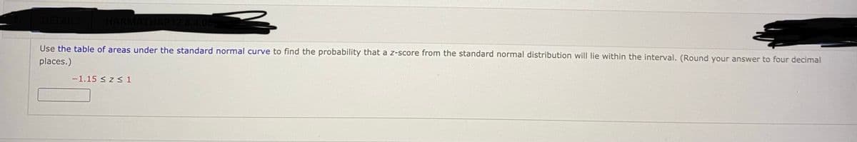 DETA
Use the table of areas under the standard normal curve to find the probability that a z-score from the standard normal distribution will lie within the interval. (Round your answer to four decimal
places.)
-1.15 < z < 1
