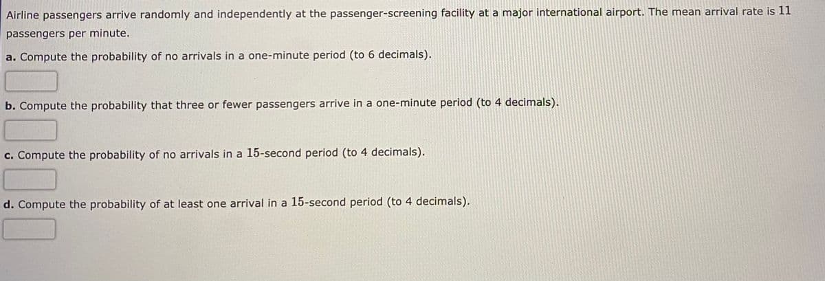 Airline passengers arrive randomly and independently at the passenger-screening facility at a major international airport. The mean arrival rate is 11
passengers per minute.
a. Compute the probability of no arrivals in a one-minute period (to 6 decimals).
b. Compute the probability that three or fewer passengers arrive in a one-minute period (to 4 decimals).
c. Compute the probability of no arrivals in a 15-second period (to 4 decimals).
d. Compute the probability of at least one arrival in a 15-second period (to 4 decimals).
