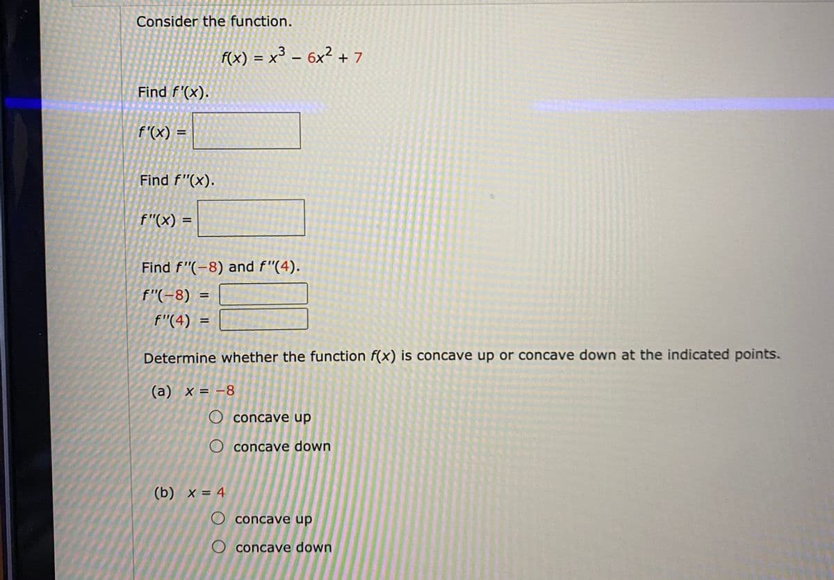 Consider the function.
F(x) = x³ – 6x² + 7
Find f'(x).
f'(x) =
Find f"(x).
f"(x) =
Find f"(-8) and f"(4).
f"(-8)
%D
f"(4)
Determine whether the function f(x) is concave up or concave down at the indicated points.
(а) х%3D -8
O concave up
O concave down
(b) х%3D 4
O concave up
O concave down
