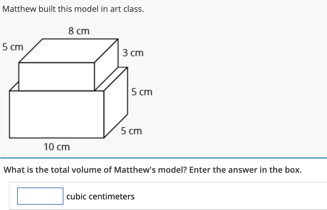 Matthew built this model in art class.
5 cm
8 cm
10 cm
3 cm
5 cm
5 cm
What is the total volume of Matthew's model? Enter the answer in the box.
cubic centimeters