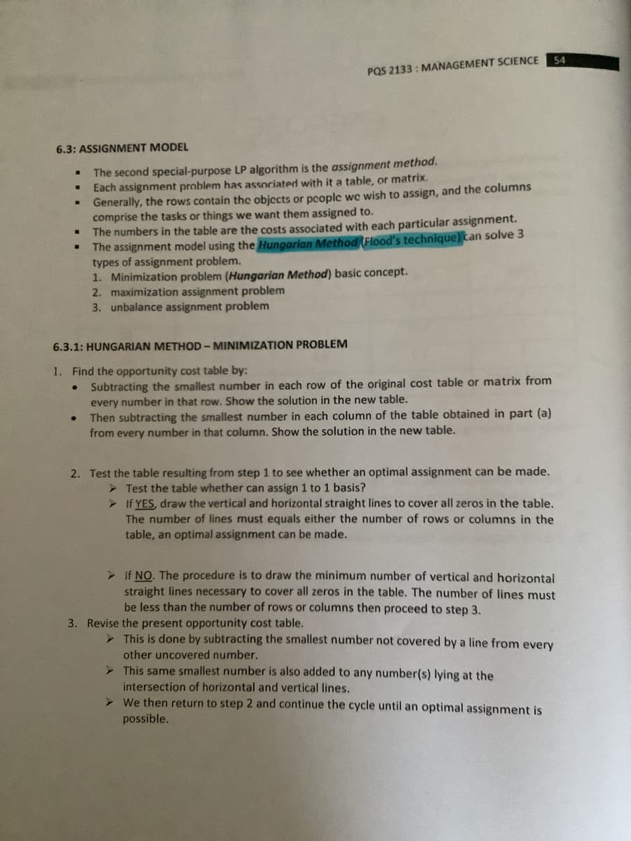 54
PQS 2133 : MANAGEMENT SCIENCE
6.3: ASSIGNMENT MODEL
The second special-purpose LP algorithm is the assignment method.
Each assignment problem has associated with it a table, or matrix.
Generally, the rows contain the objccts or pcoplc we wish to assign, and the columns
comprise the tasks or things we want them assigned to.
The numbers in the table are the costs associated with each particular assignment.
The assignment model using the Hungarian Method Flood's technique) tan solve 3
types of assignment problem.
1. Minimization problem (Hungarian Method) basic concept.
2. maximization assignment problem
3. unbalance assignment problem
6.3.1: HUNGARIAN METHOD - MINIMIZATION PROBLEM
1. Find the opportunity cost table by:
• Subtracting the smallest number in each row of the original cost table or matrix from
every number in that row. Show the solution in the new table.
Then subtracting the smallest number in each column of the table obtained in part (a)
from every number in that column. Show the solution in the new table.
2. Test the table resulting from step 1 to see whether an optimal assignment can be made.
> Test the table whether can assign 1 to 1 basis?
> If YES, draw the vertical and horizontal straight lines to cover all zeros in the table.
The number of lines must equals either the number of rows or columns in the
table, an optimal assignment can be made.
> If NO. The procedure is to draw the minimum number of vertical and horizontal
straight lines necessary to cover all zeros in the table. The number of lines must
be less than the number of rows or columns then proceed to step 3.
3. Revise the present opportunity cost table.
> This is done by subtracting the smallest number not covered by a line from every
other uncovered number.
> This same smallest number is also added to any number(s) lying at the
intersection of horizontal and vertical lines.
> We then return to step 2 and continue the cycle until an optimal assignment is
possible.
