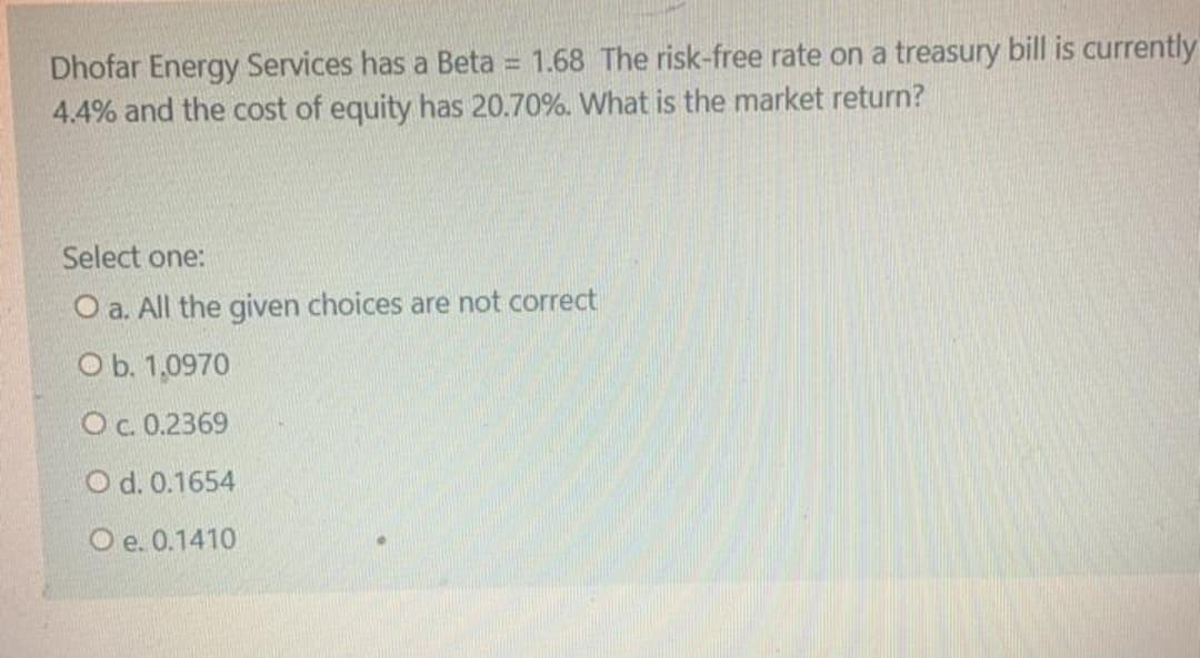 Dhofar Energy Services has a Beta = 1.68 The risk-free rate on a treasury bill is currently
4.4% and the cost of equity has 20.70%. What is the market return?
Select one:
O a. All the given choices are not correct
O b. 1,0970
Oc.0.2369
O d. 0.1654
O e. 0.1410
