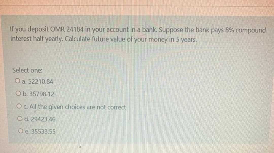 If you deposit OMR 24184 in your account in a bank. Suppose the bank pays 8% compound
interest half yearly. Calculate future value of your money in 5 years.
Select one:
O a. 52210.84
O b. 35798.12
OC All the given choices are not correct
O d. 29423.46
O e. 35533.55
