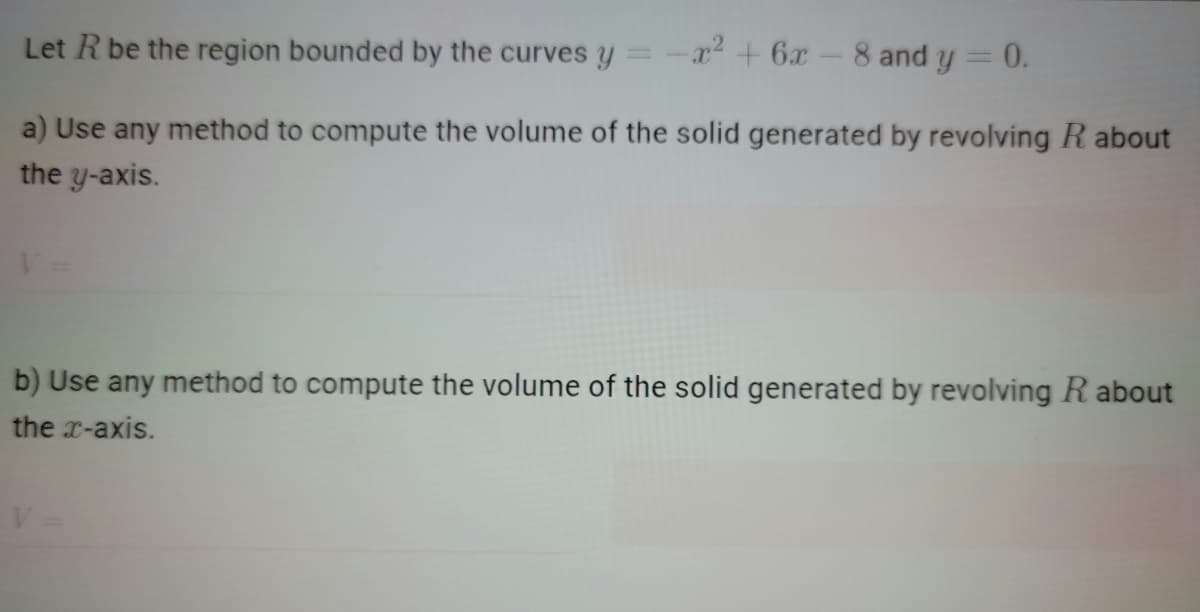 Let Rbe the region bounded by the curves y = -x² + 6x- 8 and y =
= 0.
a) Use any method to compute the volume of the solid generated by revolving R about
the y-axis.
b) Use any method to compute the volume of the solid generated by revolving R about
the x-axis.
