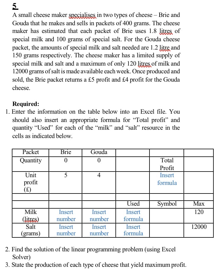 5.
A small cheese maker specialises in two types of cheese – Brie and
Gouda that he makes and sells in packets of 400 grams. The cheese
maker has estimated that each packet of Brie uses 1.8 litres of
special milk and 100 grams of special salt. For the Gouda cheese
packet, the amounts of special milk and salt needed are 1.2 litre and
150 grams respectively. The cheese maker has a limited supply of
special milk and salt and a maximum of only 120 litres of milk and
12000 grams of salt is made available each week. Once produced and
sold, the Brie packet returns a £5 profit and £4 profit for the Gouda
cheese.
Required:
1. Enter the information on the table below into an Excel file. You
should also insert an appropriate formula for "Total profit" and
quantity "Used" for each of the "milk" and “salt" resource in the
cells as indicated below.
Packet
Brie
Gouda
Quantity
Total
Profit
Insert
Unit
5
4
profit
(£)
formula
Used
Symbol
Мах
Milk
Insert
number
Insert
Insert
120
(litres)
number
formula
Salt
Insert
number
Insert
Insert
formula
12000
(grams)
number
2. Find the solution of the linear programming problem (using Excel
Solver)
3. State the production of each type of cheese that yield maximum profit.
