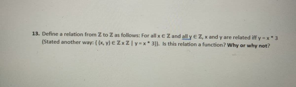 13. Define a relation from Z to Z as follows: For all x E Z and all y E Z, x and y are related iff y x*3
(Stated another way: { (x, y) E ZxZly=x* 3}). Is this relation a function? Why or why not?
