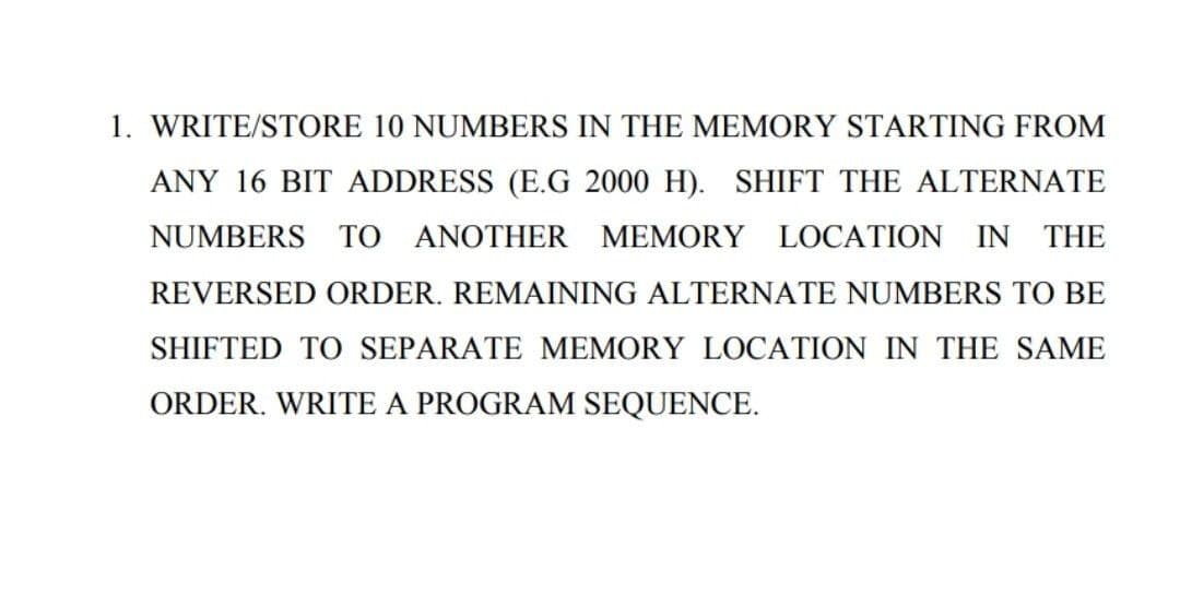 1. WRITE/STORE 10 NUMBERS IN THE MEMORY STARTING FROM
ANY 16 BIT ADDRESS (E.G 2000 H). SHIFT THE ALTERNATE
NUMBERS TO ANOTHER MEMORY LOCATION IN THE
REVERSED ORDER. REMAINING ALTERNATE NUMBERS TO BE
SHIFTED TO SEPARATE MEMORY LOCATION IN THE SAME
ORDER. WRITE A PROGRAM SEQUENCE.
