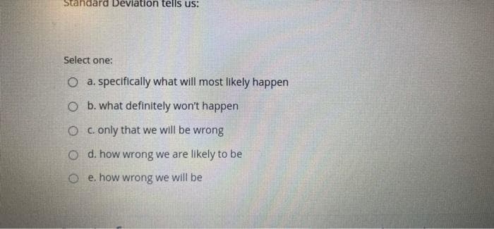 Standard Devlation tells us:
Select one:
O a. specifically what will most likely happen
O b. what definitely won't happen
O c. only that we will be wrong
O d. how wrong we are likely to be
O e. how wrong we will be
