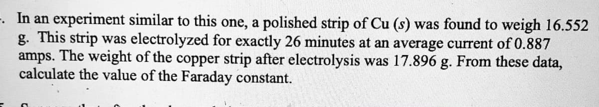 -. In an experiment similar to this one, a polished strip of Cu (s) was found to weigh 16.552
g. This strip was electrolyzed for exactly 26 minutes at an average current of 0.887
amps. The weight of the copper strip after electrolysis was 17.896 g. From these data,
calculate the value of the Faraday constant.
