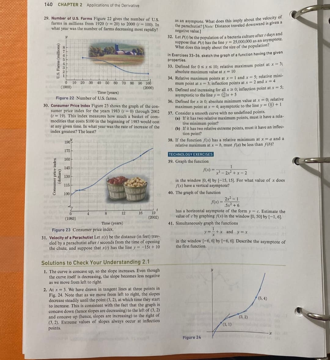 140 CHAPTER 2 Applications of the Derivative
29. Number of U.S. Farms Figure 22 gives the number of U.S.
farms in millions from 1920 (r = 20) to 2000 (100). In
what year was the number of farms decreasing most rapidly?
G
U.S. Farms (millions)
adt
mode
Y
dera (1900)
0 10 20 30 40 50 60 70 80 90 100
(2000)
Time (years)
Figure 22 Number of U.S. farms.
Consumer price index
(dollars)
30. Consumer Price Index Figure 23 shows the graph of the con-
sumer price index for the years 1983 (r= 0) through 2002
(119). This index measures how much a basket of com-
modities that costs $100 in the beginning of 1983 would cost
at any given time. In what year was the rate of increase of the
index greatest? The least?
190
175
160
145
130
115
100
01 cod sku
20
Oh to ho
0
et (1983)
3300
Tom
8
0241
12
16
CE
t
19
(2002)
4
bas stan ge Time (years)
Figure 23 Consumer price index.
31. Velocity of a Parachutist Let s(t) be the distance (in feet) trav-
eled by a parachutist after t seconds from the time of opening
the chute, and suppose that s(t) has the line y = -15t + 10
sinibal levingle af de d
Solutions to Check Your Understanding 2.1
1. The curve is concave up, so the slope increases. Even though
the curve itself is decreasing, the slope becomes less negative
as we move from left to right.
2. At x= 3. We have drawn in tangent lines at three points in
Fig. 24. Note that as we move from left to right, the slopes
decrease steadily until the point (3, 2), at which time they start
to increase. This is consistent with the fact that the graph is
concave down (hence slopes are decreasing) to the left of (3, 2)
and concave up (hence, slopes are increasing) to the right of
(3, 2). Extreme values of slopes always occur at inflection.
points.
as an asymptote. What does this imply about the velocity of
the parachutist? [Note: Distance traveled downward is given a
negative value.]
32. Let P(1) be the population of a bacteria culture after / days and
suppose that P() has the line y = 25,000,000 as an asymptote.
What does this imply about the size of the population?
In Exercises 33-36, sketch the graph of a function having the given
properties.
33. Defined for 0≤x≤ 10; relative maximum point at x = 3;
absolute maximum value at x = 10
34. Relative maximum points at x = 1 and x = 5; relative mini-
mum point at x = 3; inflection points at x = 2 and x = 4
35. Defined and increasing for all x ≥ 0; inflection point at x = 5;
asymptotic to the line y()x+ 5
36. Defined for x ≥ 0; absolute minimum value at x = 0; relative
maximum point at x = 4; asymptotic to the line y = () +1
37. Consider a smooth curve with no undefined points.
(a) If it has two relative maximum points, must it have a rela-
tive minimum point?
(b) If it has two relative extreme points, must it have an inflec-
tion point?
38. If the function f(x) has a relative minimum at x = a and a
relative maximum at x = b, must f(a) be less than f(b)?
TECHNOLOGY EXERCISES
39. Graph the function
f(x) =
in the window [0, 4] by [-15, 15]. For what value of x does
f(x) have a vertical asymptote?
40. The graph of the function
1
x32x²+x-2
f(x)=
2x²-1
.5.x² +6
has a horizontal asymptote of the form y = c. Estimate the
od value of c by graphing f(x) in the window [0, 50] by [-1, 6].
41. Simultaneously graph the functions.
Figure 24
1
y=+x and y = x
X
in the window [-6, 6] by [-6, 6]. Describe the asymptote of
the first function.
Y
(1, 1)
(3, 2)
(5, 4)
dolce