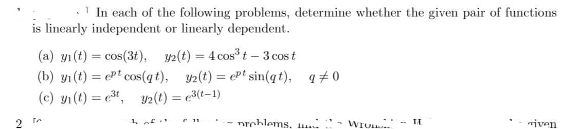 1 In each of the following problems, determine whether the given pair of functions
is linearly independent or linearly dependent.
(a) y₁ (t) = cos(3t), y(t) = 4 cos³ t - 3 cost
(b) y₁(t) = ept cos(qt), y₂(t) = ept sin(qt), q‡ 0
(c) y₁ (t) = e³t, y₂(t) = e³(t-1)
[
h of u Ր 11
problems,
WIUH..
II.
viven