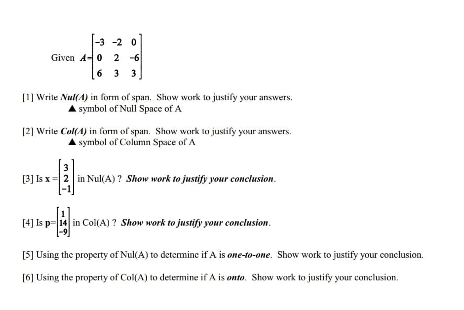 -3 -2 0
2
-6
633
Given A 0
[1] Write Nul(A) in form of span. Show work to justify your answers.
▲ symbol of Null Space of A
[2] Write Col(A) in form of span. Show work to justify your answers.
▲ symbol of Column Space of A
3
[3] Is x = 2 in Nul(A)? Show work to justify your conclusion.
[4] Is p=14 in Col(A)? Show work to justify your conclusion.
[5] Using the property of Nul(A) to determine if A is one-to-one. Show work to justify your conclusion.
[6] Using the property of Col(A) to determine if A is onto. Show work to justify your conclusion.