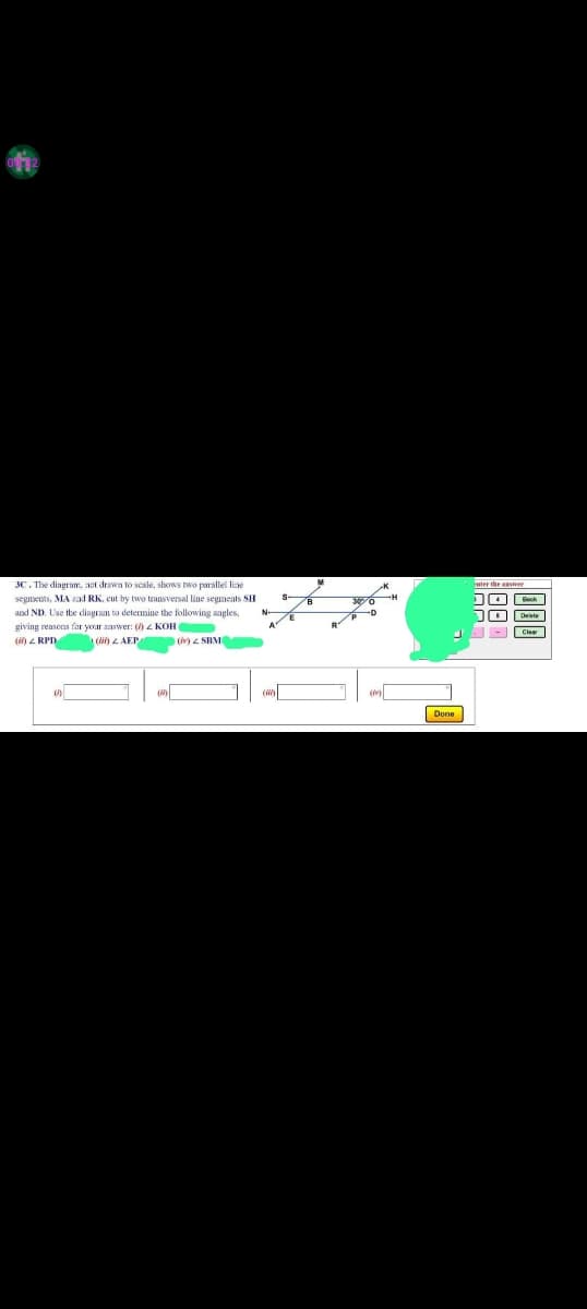 3C. The diagram, act drawn to scale, shows two parallel line
segments, MA ad RK, cut by two transversal line segments SH
and ND. Use the diagram to determine the following angles,
giving reasons for your answer: () Z KOH
(ii) RPD
(AEP
(iv) z SBM
30/0 H
Done