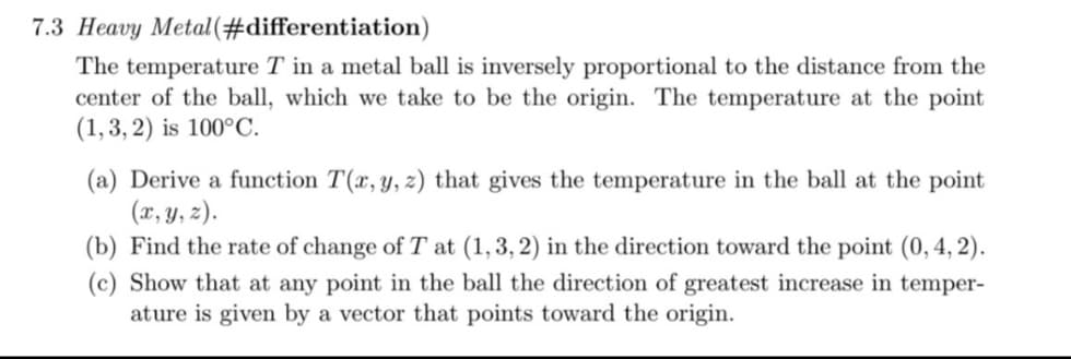 7.3 Heavy Metal(#differentiation)
The temperature T in a metal ball is inversely proportional to the distance from the
center of the ball, which we take to be the origin. The temperature at the point
(1,3, 2) is 100°C.
(a) Derive a function T(x, y, z) that gives the temperature in the ball at the point
(x, y, z).
(b) Find the rate of change of T at (1, 3, 2) in the direction toward the point (0,4, 2).
(c) Show that at any point in the ball the direction of greatest increase in temper-
ature is given by a vector that points toward the origin.