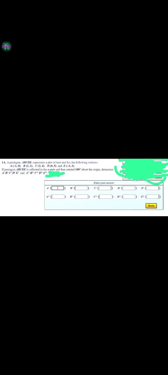 1A. A pentagon, ABCDE, represents a plot of land and has the following vertices:
A(-1,0), B (3, 1). C(3, 4). D (0,5) and E(-3, 3).
If pentagon ABCDE is reflected in the x-axis and then rotated 180° about the origin, determine
ABCDE and A" B" C" D" E".
A
4 (
B
B" (
Enter your answer
c(
()
D'
D"
E' (
Done