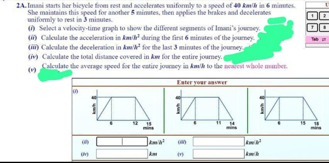 2A. Imani starts her bicycle from rest and accelerates uniformly to a speed of 40 km/h in 6 minutes.
She maintains this speed for another 5 minutes, then applies the brakes and decelerates
uniformly to rest in 3 minutes.
(1) Select a velocity-time graph to show the different segments of Imani's journey.
(ii) Calculate the acceleration in km/h² during the first 6 minutes of the journey.
(iii) Calculate the deceleration in km/h² for the last 3 minutes of the journey.
(iv) Calculate the total distance covered in km for the entire journey.
Calculate the average speed for the entire journey in km/h to the nearest whole number.
(1)
(ii)
(iv)
40
6
12
15
mins
km/h²
km
Enter your answer
40
km/h
(iii)
(1)
6
11
14
mins
40
km/h²
km/h
15
1
7
Tab
18
mins
2
8