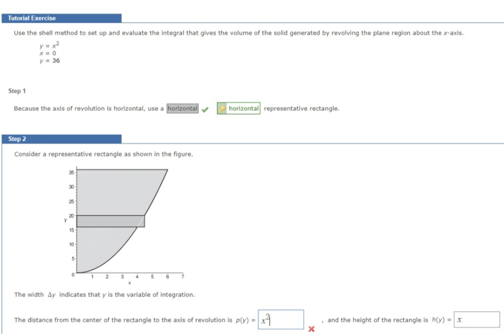 Tutorial Exercise
Use the shell method to set up and evaluate the integral that gives the volume of the solid generated by revolving the plane region about the x-axis.
y = x²
x=0
y = 36
Step 1
Because the axis of revolution is horizontal, use a horizontal
Step 2
Consider a representative rectangle as shown in the figure.
y
35
30-
25
20
15
10
5-
0
1 2 3
4 5 6
The width Ay indicates that y is the variable of integration.
horizontal representative rectangle.
The distance from the center of the rectangle to the axis of revolution is p(y) = x
x
and the height of the rectangle is h(y) = x