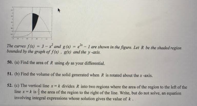 The curves f(x) = 3-x² and g(x) = e2 - 1 are shown in the figure. Let R be the shaded region
bounded by the graph of f(x), g(x) and the y-axis.
50. (a) Find the area of R using dy as your differential.
51. (b) Find the volume of the solid generated when R is rotated about the x-axis.
52. (c) The vertical line x = k divides R into two regions where the area of the region to the left of the
line x = k is the area of the region to the right of the line. Write, but do not solve, an equation
involving integral expressions whose solution gives the value of k.