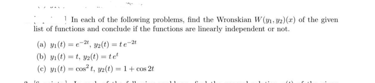 In each of the following problems, find the Wronskian W (y1, 92) (x) of the given
list of functions and conclude if the functions are linearly independent or not.
(a) y₁ (t) = e-2t, y2(t) = te-2t
(b) y₁(t)=t, y2(t) = tet
(c) y₁ (t) = cos² t, y2(t) = 1 + cos2t
↑ 11