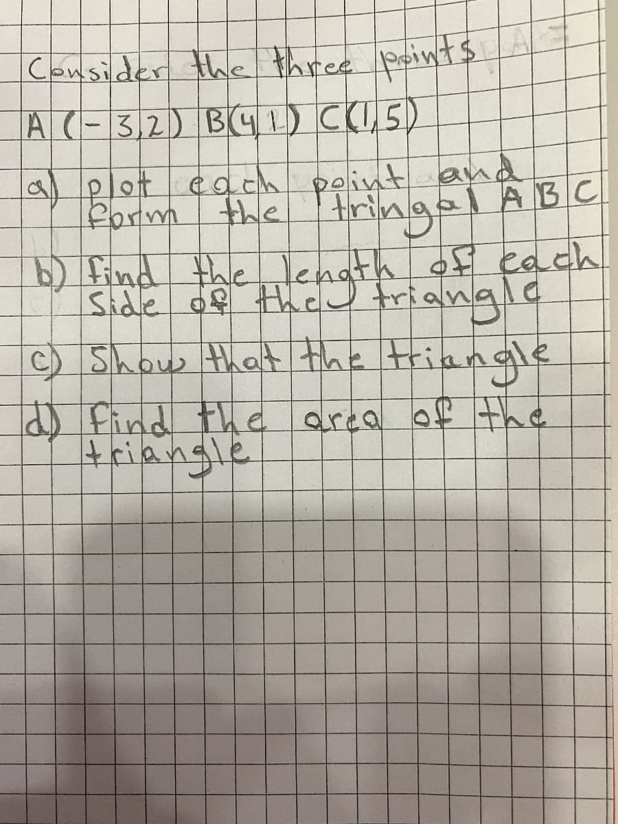 Consider the three points
A (-3,2) B(41) C(1,5)
a plot each point and
form the tringal ABC
b) find the length of each
C) Show that the triangle
d) find the area of the
triangle