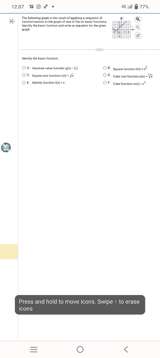 12:07 FO
K
02:08
The following graph is the result of applying a sequence of
transformations to the graph of one of the six basic functions.
Identify the basic function and write an equation for the given
graph.
Identify the basic function:
O A
Absolute value function g(x)= |x|
OC. Square root function n(x)=√x
OE. Identity function f(x) = x
|||
4G ll 77%
O
Q
Press and hold to move icons. Swipe ↑ to erase
icons
OB. Square function h(x)=x²
OD. Cube root function p(x) = ³√x
OF Cube function m(x) = x³