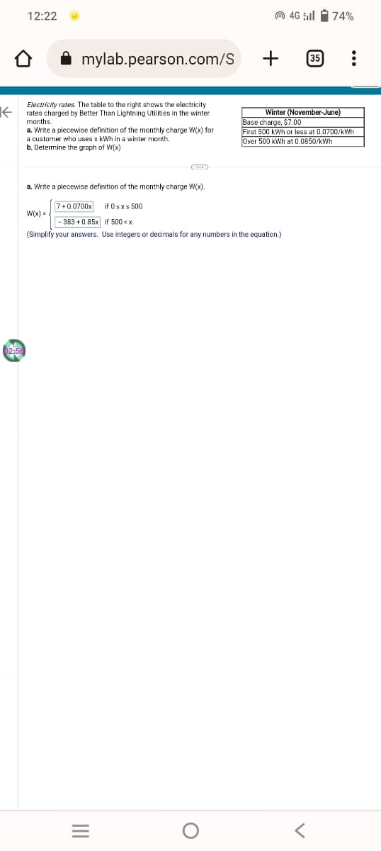 K
02:56
12:22
mylab.pearson.com/S
Electricity rates. The table to the right shows the electricity
rates charged by Better Than Lightning Utilities in the winter
months.
a. Write a piecewise definition of the monthly charge W(x) for
a customer who uses x kWh in a winter month.
b. Determine the graph of W(x)
W(x)=
|||
a. Write a piecewise definition of the monthly charge W(x).
7+0.0700x if 0≤x≤ 500
-383 +0.85x if 500 < x
(Simplify your answers. Use integers or decimals for any numbers in the equation.)
O
4G till 74%
+ 35
Winter (November-June)
Base charge, $7.00
First 500 kWh or less at 0.0700/kWh
Over 500 kWh at 0.0850/kWh
